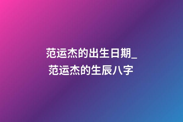 范运杰的出生日期_ 范运杰的生辰八字